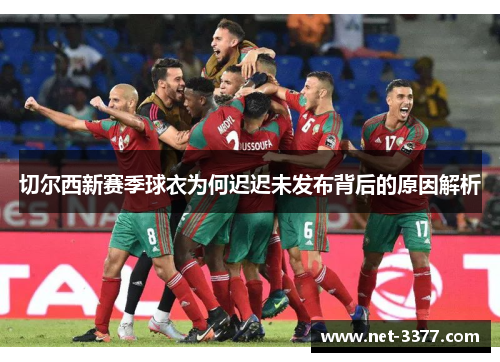 切尔西新赛季球衣为何迟迟未发布背后的原因解析 切尔西新赛季球衣为何迟迟未发布背后的原因解析