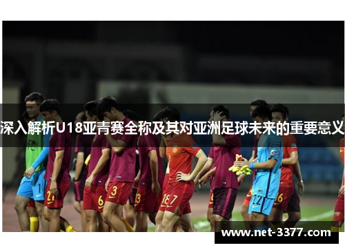 深入解析U18亚青赛全称及其对亚洲足球未来的重要意义 深入解析U18亚青赛全称及其对亚洲足球未来的重要意义