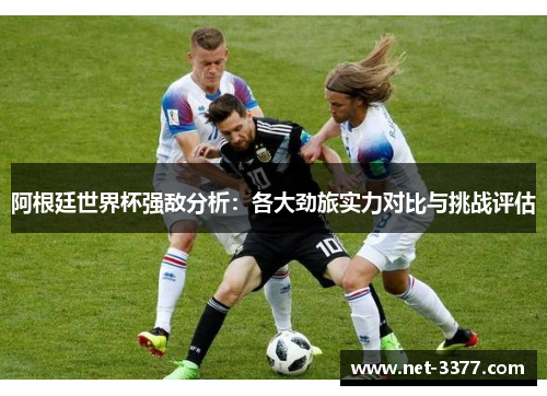 阿根廷世界杯强敌分析:各大劲旅实力对比与挑战评估 阿根廷世界杯强敌分析:各大劲旅实力对比与挑战评估