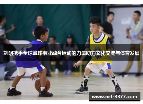 姚明携手全球篮球事业融合运动的力量助力文化交流与体育发展